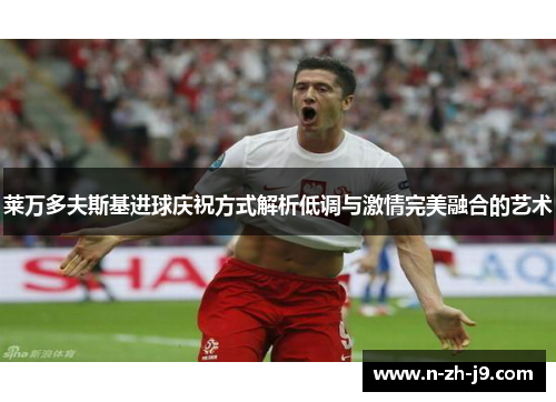 莱万多夫斯基进球庆祝方式解析低调与激情完美融合的艺术 莱万多夫斯基进球庆祝方式解析低调与激情完美融合的艺术