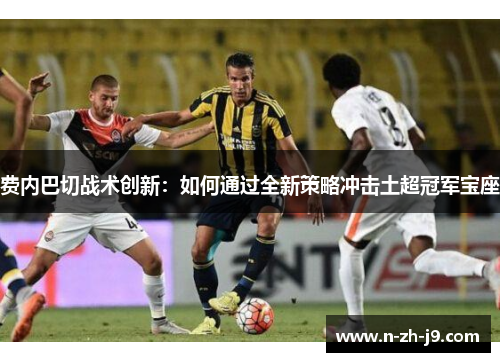 费内巴切战术创新：如何通过全新策略冲击土超冠军宝座
