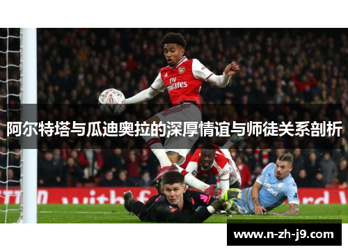 阿尔特塔与瓜迪奥拉的深厚情谊与师徒关系剖析 阿尔特塔与瓜迪奥拉的深厚情谊与师徒关系剖析