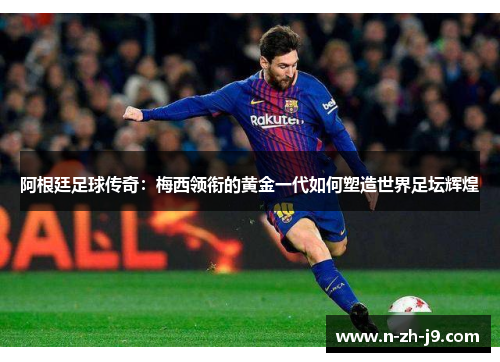 阿根廷足球传奇：梅西领衔的黄金一代如何塑造世界足坛辉煌