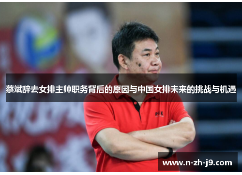 蔡斌辞去女排主帅职务背后的原因与中国女排未来的挑战与机遇 蔡斌辞去女排主帅职务背后的原因与中国女排未来的挑战与机遇