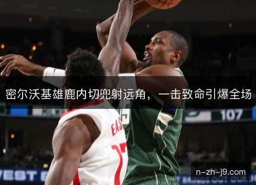 密尔沃基雄鹿内切兜射远角，一击致命引爆全场
